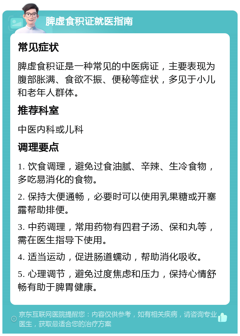 脾虚食积证就医指南 常见症状 脾虚食积证是一种常见的中医病证，主要表现为腹部胀满、食欲不振、便秘等症状，多见于小儿和老年人群体。 推荐科室 中医内科或儿科 调理要点 1. 饮食调理，避免过食油腻、辛辣、生冷食物，多吃易消化的食物。 2. 保持大便通畅，必要时可以使用乳果糖或开塞露帮助排便。 3. 中药调理，常用药物有四君子汤、保和丸等，需在医生指导下使用。 4. 适当运动，促进肠道蠕动，帮助消化吸收。 5. 心理调节，避免过度焦虑和压力，保持心情舒畅有助于脾胃健康。