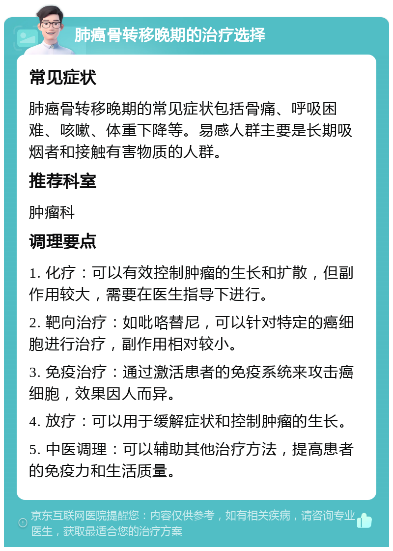 肺癌骨转移晚期的治疗选择 常见症状 肺癌骨转移晚期的常见症状包括骨痛、呼吸困难、咳嗽、体重下降等。易感人群主要是长期吸烟者和接触有害物质的人群。 推荐科室 肿瘤科 调理要点 1. 化疗：可以有效控制肿瘤的生长和扩散，但副作用较大，需要在医生指导下进行。 2. 靶向治疗：如吡咯替尼，可以针对特定的癌细胞进行治疗，副作用相对较小。 3. 免疫治疗：通过激活患者的免疫系统来攻击癌细胞，效果因人而异。 4. 放疗：可以用于缓解症状和控制肿瘤的生长。 5. 中医调理：可以辅助其他治疗方法，提高患者的免疫力和生活质量。