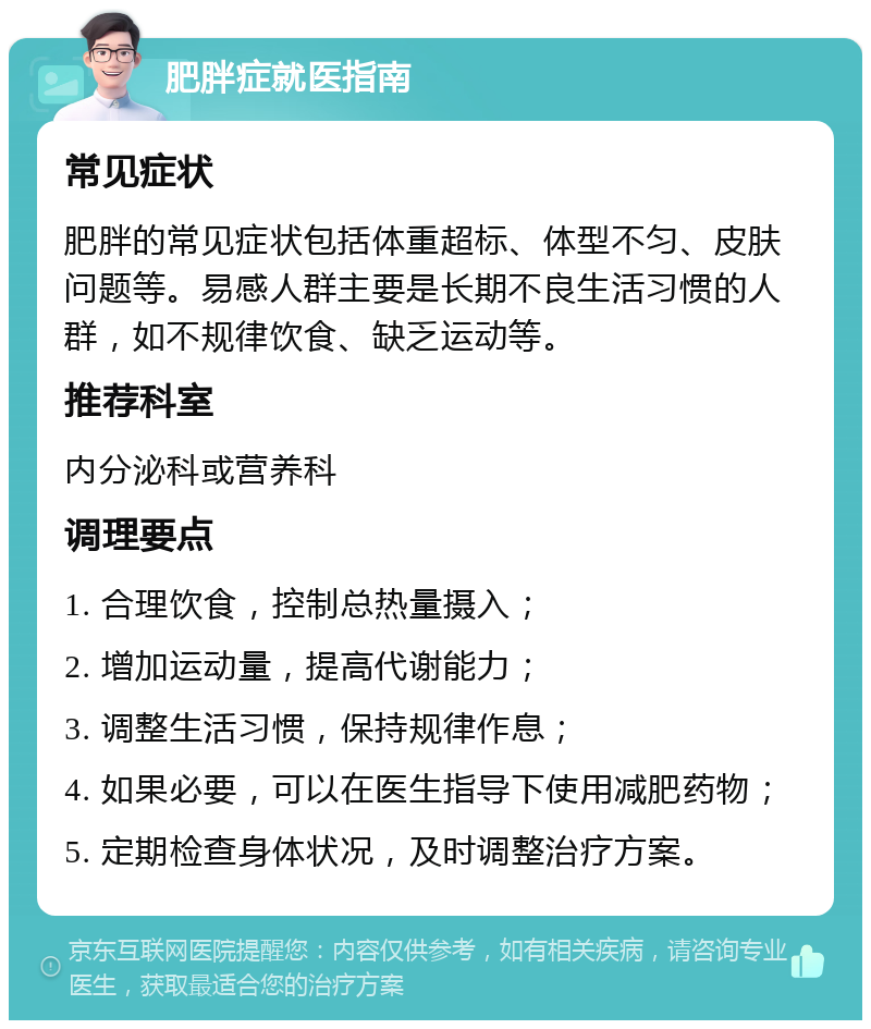 肥胖症就医指南 常见症状 肥胖的常见症状包括体重超标、体型不匀、皮肤问题等。易感人群主要是长期不良生活习惯的人群，如不规律饮食、缺乏运动等。 推荐科室 内分泌科或营养科 调理要点 1. 合理饮食，控制总热量摄入； 2. 增加运动量，提高代谢能力； 3. 调整生活习惯，保持规律作息； 4. 如果必要，可以在医生指导下使用减肥药物； 5. 定期检查身体状况，及时调整治疗方案。