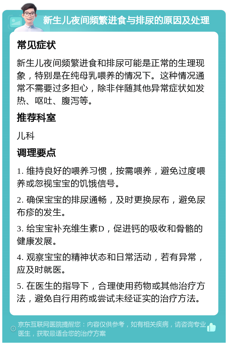 新生儿夜间频繁进食与排尿的原因及处理 常见症状 新生儿夜间频繁进食和排尿可能是正常的生理现象，特别是在纯母乳喂养的情况下。这种情况通常不需要过多担心，除非伴随其他异常症状如发热、呕吐、腹泻等。 推荐科室 儿科 调理要点 1. 维持良好的喂养习惯，按需喂养，避免过度喂养或忽视宝宝的饥饿信号。 2. 确保宝宝的排尿通畅，及时更换尿布，避免尿布疹的发生。 3. 给宝宝补充维生素D，促进钙的吸收和骨骼的健康发展。 4. 观察宝宝的精神状态和日常活动，若有异常，应及时就医。 5. 在医生的指导下，合理使用药物或其他治疗方法，避免自行用药或尝试未经证实的治疗方法。