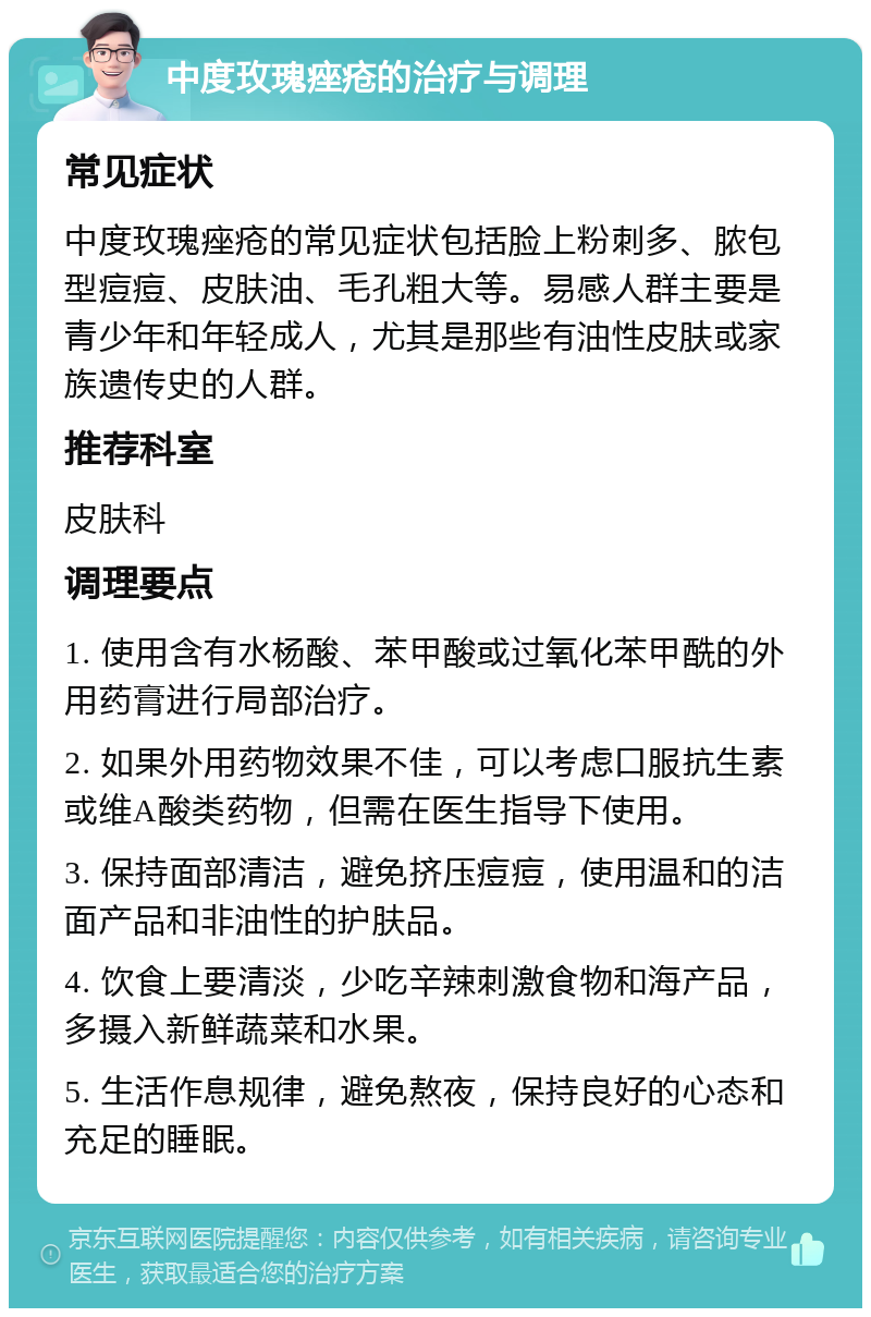 中度玫瑰痤疮的治疗与调理 常见症状 中度玫瑰痤疮的常见症状包括脸上粉刺多、脓包型痘痘、皮肤油、毛孔粗大等。易感人群主要是青少年和年轻成人，尤其是那些有油性皮肤或家族遗传史的人群。 推荐科室 皮肤科 调理要点 1. 使用含有水杨酸、苯甲酸或过氧化苯甲酰的外用药膏进行局部治疗。 2. 如果外用药物效果不佳，可以考虑口服抗生素或维A酸类药物，但需在医生指导下使用。 3. 保持面部清洁，避免挤压痘痘，使用温和的洁面产品和非油性的护肤品。 4. 饮食上要清淡，少吃辛辣刺激食物和海产品，多摄入新鲜蔬菜和水果。 5. 生活作息规律，避免熬夜，保持良好的心态和充足的睡眠。