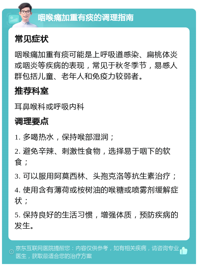 咽喉痛加重有痰的调理指南 常见症状 咽喉痛加重有痰可能是上呼吸道感染、扁桃体炎或咽炎等疾病的表现，常见于秋冬季节，易感人群包括儿童、老年人和免疫力较弱者。 推荐科室 耳鼻喉科或呼吸内科 调理要点 1. 多喝热水，保持喉部湿润； 2. 避免辛辣、刺激性食物，选择易于咽下的软食； 3. 可以服用阿莫西林、头孢克洛等抗生素治疗； 4. 使用含有薄荷或桉树油的喉糖或喷雾剂缓解症状； 5. 保持良好的生活习惯，增强体质，预防疾病的发生。