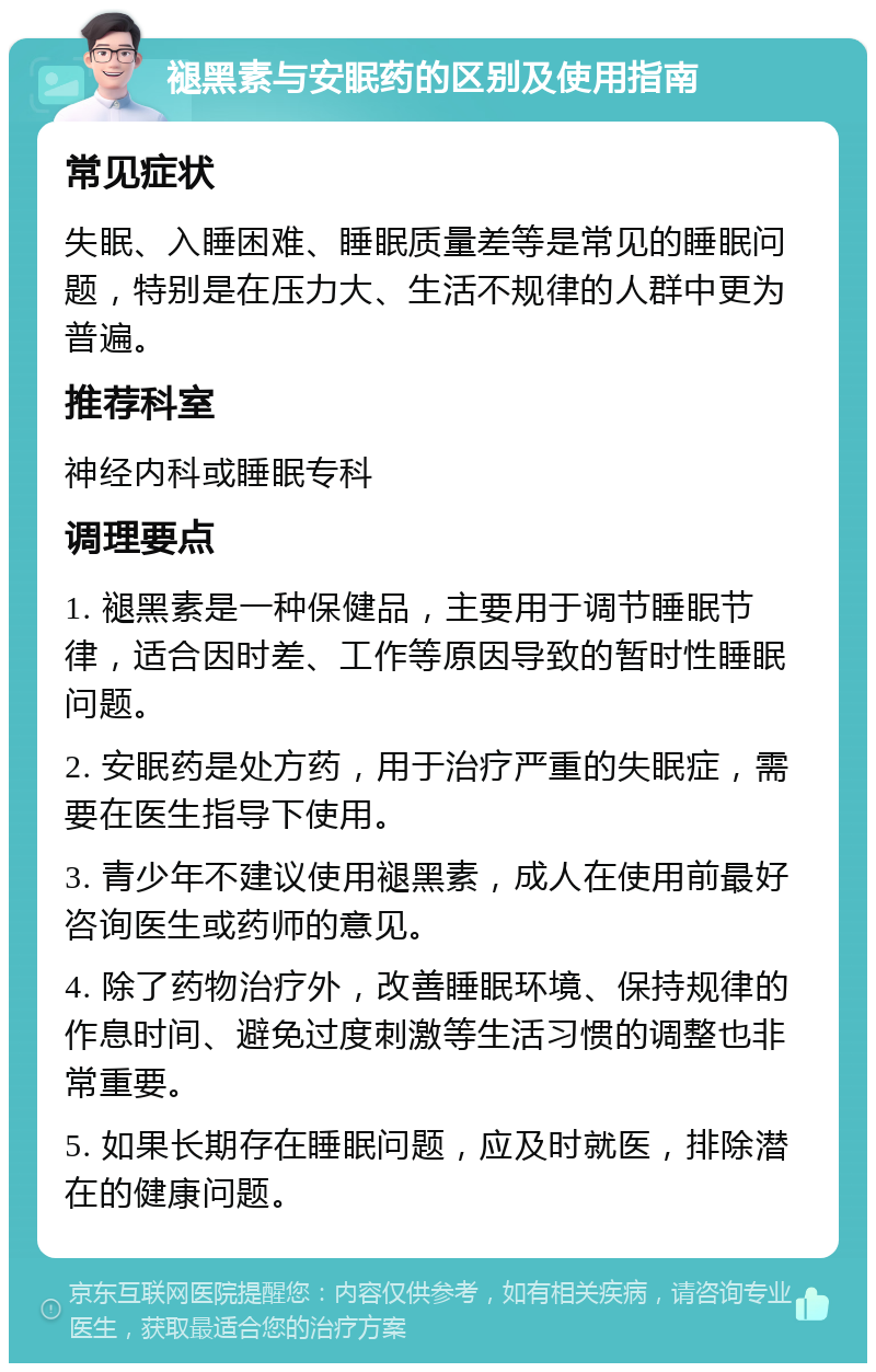 褪黑素与安眠药的区别及使用指南 常见症状 失眠、入睡困难、睡眠质量差等是常见的睡眠问题，特别是在压力大、生活不规律的人群中更为普遍。 推荐科室 神经内科或睡眠专科 调理要点 1. 褪黑素是一种保健品，主要用于调节睡眠节律，适合因时差、工作等原因导致的暂时性睡眠问题。 2. 安眠药是处方药，用于治疗严重的失眠症，需要在医生指导下使用。 3. 青少年不建议使用褪黑素，成人在使用前最好咨询医生或药师的意见。 4. 除了药物治疗外，改善睡眠环境、保持规律的作息时间、避免过度刺激等生活习惯的调整也非常重要。 5. 如果长期存在睡眠问题，应及时就医，排除潜在的健康问题。