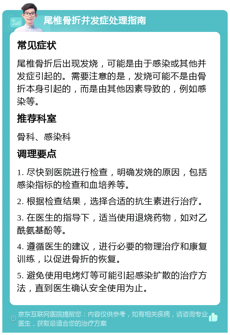 尾椎骨折并发症处理指南 常见症状 尾椎骨折后出现发烧，可能是由于感染或其他并发症引起的。需要注意的是，发烧可能不是由骨折本身引起的，而是由其他因素导致的，例如感染等。 推荐科室 骨科、感染科 调理要点 1. 尽快到医院进行检查，明确发烧的原因，包括感染指标的检查和血培养等。 2. 根据检查结果，选择合适的抗生素进行治疗。 3. 在医生的指导下，适当使用退烧药物，如对乙酰氨基酚等。 4. 遵循医生的建议，进行必要的物理治疗和康复训练，以促进骨折的恢复。 5. 避免使用电烤灯等可能引起感染扩散的治疗方法，直到医生确认安全使用为止。