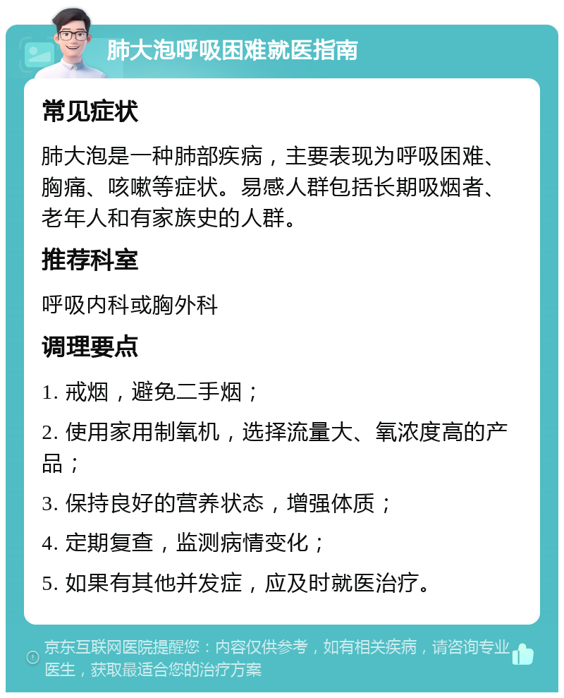 肺大泡呼吸困难就医指南 常见症状 肺大泡是一种肺部疾病，主要表现为呼吸困难、胸痛、咳嗽等症状。易感人群包括长期吸烟者、老年人和有家族史的人群。 推荐科室 呼吸内科或胸外科 调理要点 1. 戒烟，避免二手烟； 2. 使用家用制氧机，选择流量大、氧浓度高的产品； 3. 保持良好的营养状态，增强体质； 4. 定期复查，监测病情变化； 5. 如果有其他并发症，应及时就医治疗。