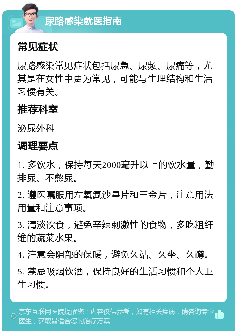 尿路感染就医指南 常见症状 尿路感染常见症状包括尿急、尿频、尿痛等，尤其是在女性中更为常见，可能与生理结构和生活习惯有关。 推荐科室 泌尿外科 调理要点 1. 多饮水，保持每天2000毫升以上的饮水量，勤排尿、不憋尿。 2. 遵医嘱服用左氧氟沙星片和三金片，注意用法用量和注意事项。 3. 清淡饮食，避免辛辣刺激性的食物，多吃粗纤维的蔬菜水果。 4. 注意会阴部的保暖，避免久站、久坐、久蹲。 5. 禁忌吸烟饮酒，保持良好的生活习惯和个人卫生习惯。