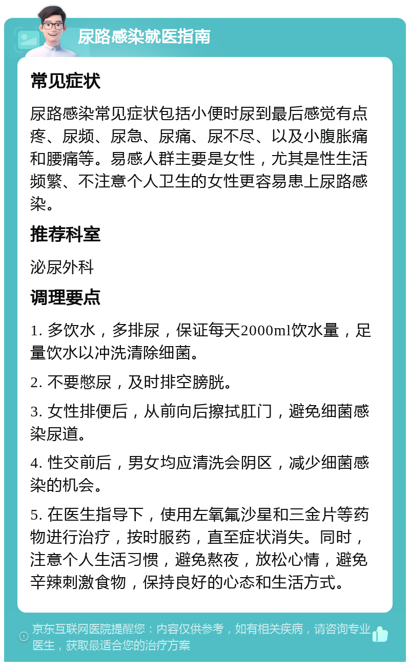 尿路感染就医指南 常见症状 尿路感染常见症状包括小便时尿到最后感觉有点疼、尿频、尿急、尿痛、尿不尽、以及小腹胀痛和腰痛等。易感人群主要是女性，尤其是性生活频繁、不注意个人卫生的女性更容易患上尿路感染。 推荐科室 泌尿外科 调理要点 1. 多饮水，多排尿，保证每天2000ml饮水量，足量饮水以冲洗清除细菌。 2. 不要憋尿，及时排空膀胱。 3. 女性排便后，从前向后擦拭肛门，避免细菌感染尿道。 4. 性交前后，男女均应清洗会阴区，减少细菌感染的机会。 5. 在医生指导下，使用左氧氟沙星和三金片等药物进行治疗，按时服药，直至症状消失。同时，注意个人生活习惯，避免熬夜，放松心情，避免辛辣刺激食物，保持良好的心态和生活方式。