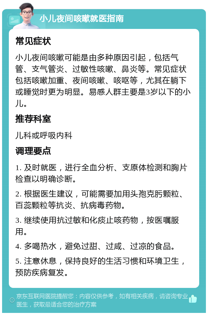 小儿夜间咳嗽就医指南 常见症状 小儿夜间咳嗽可能是由多种原因引起，包括气管、支气管炎、过敏性咳嗽、鼻炎等。常见症状包括咳嗽加重、夜间咳嗽、咳呕等，尤其在躺下或睡觉时更为明显。易感人群主要是3岁以下的小儿。 推荐科室 儿科或呼吸内科 调理要点 1. 及时就医，进行全血分析、支原体检测和胸片检查以明确诊断。 2. 根据医生建议，可能需要加用头孢克肟颗粒、百蕊颗粒等抗炎、抗病毒药物。 3. 继续使用抗过敏和化痰止咳药物，按医嘱服用。 4. 多喝热水，避免过甜、过咸、过凉的食品。 5. 注意休息，保持良好的生活习惯和环境卫生，预防疾病复发。