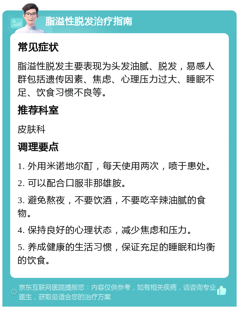 脂溢性脱发治疗指南 常见症状 脂溢性脱发主要表现为头发油腻、脱发，易感人群包括遗传因素、焦虑、心理压力过大、睡眠不足、饮食习惯不良等。 推荐科室 皮肤科 调理要点 1. 外用米诺地尔酊，每天使用两次，喷于患处。 2. 可以配合口服非那雄胺。 3. 避免熬夜，不要饮酒，不要吃辛辣油腻的食物。 4. 保持良好的心理状态，减少焦虑和压力。 5. 养成健康的生活习惯，保证充足的睡眠和均衡的饮食。