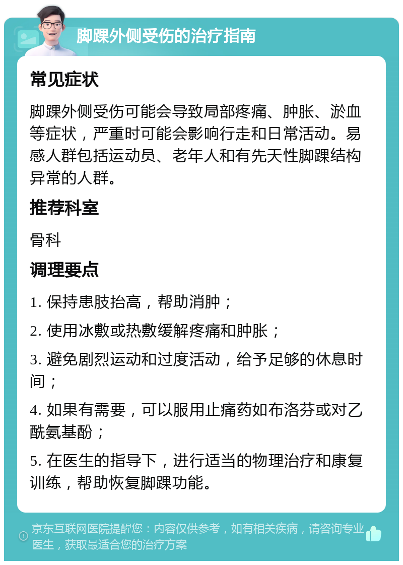 脚踝外侧受伤的治疗指南 常见症状 脚踝外侧受伤可能会导致局部疼痛、肿胀、淤血等症状，严重时可能会影响行走和日常活动。易感人群包括运动员、老年人和有先天性脚踝结构异常的人群。 推荐科室 骨科 调理要点 1. 保持患肢抬高，帮助消肿； 2. 使用冰敷或热敷缓解疼痛和肿胀； 3. 避免剧烈运动和过度活动，给予足够的休息时间； 4. 如果有需要，可以服用止痛药如布洛芬或对乙酰氨基酚； 5. 在医生的指导下，进行适当的物理治疗和康复训练，帮助恢复脚踝功能。