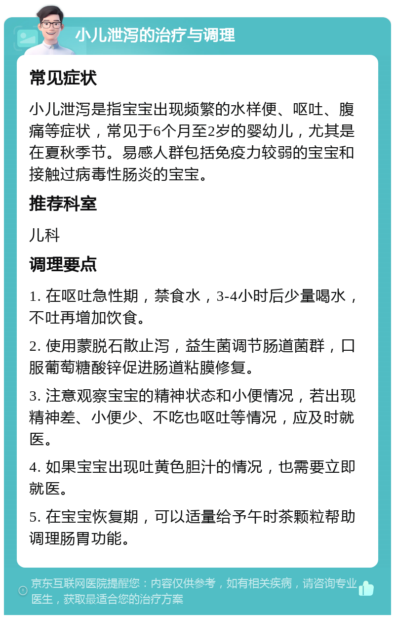 小儿泄泻的治疗与调理 常见症状 小儿泄泻是指宝宝出现频繁的水样便、呕吐、腹痛等症状，常见于6个月至2岁的婴幼儿，尤其是在夏秋季节。易感人群包括免疫力较弱的宝宝和接触过病毒性肠炎的宝宝。 推荐科室 儿科 调理要点 1. 在呕吐急性期，禁食水，3-4小时后少量喝水，不吐再增加饮食。 2. 使用蒙脱石散止泻，益生菌调节肠道菌群，口服葡萄糖酸锌促进肠道粘膜修复。 3. 注意观察宝宝的精神状态和小便情况，若出现精神差、小便少、不吃也呕吐等情况，应及时就医。 4. 如果宝宝出现吐黄色胆汁的情况，也需要立即就医。 5. 在宝宝恢复期，可以适量给予午时茶颗粒帮助调理肠胃功能。