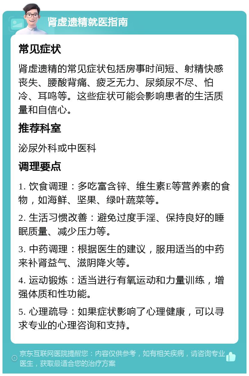 肾虚遗精就医指南 常见症状 肾虚遗精的常见症状包括房事时间短、射精快感丧失、腰酸背痛、疲乏无力、尿频尿不尽、怕冷、耳鸣等。这些症状可能会影响患者的生活质量和自信心。 推荐科室 泌尿外科或中医科 调理要点 1. 饮食调理：多吃富含锌、维生素E等营养素的食物，如海鲜、坚果、绿叶蔬菜等。 2. 生活习惯改善：避免过度手淫、保持良好的睡眠质量、减少压力等。 3. 中药调理：根据医生的建议，服用适当的中药来补肾益气、滋阴降火等。 4. 运动锻炼：适当进行有氧运动和力量训练，增强体质和性功能。 5. 心理疏导：如果症状影响了心理健康，可以寻求专业的心理咨询和支持。