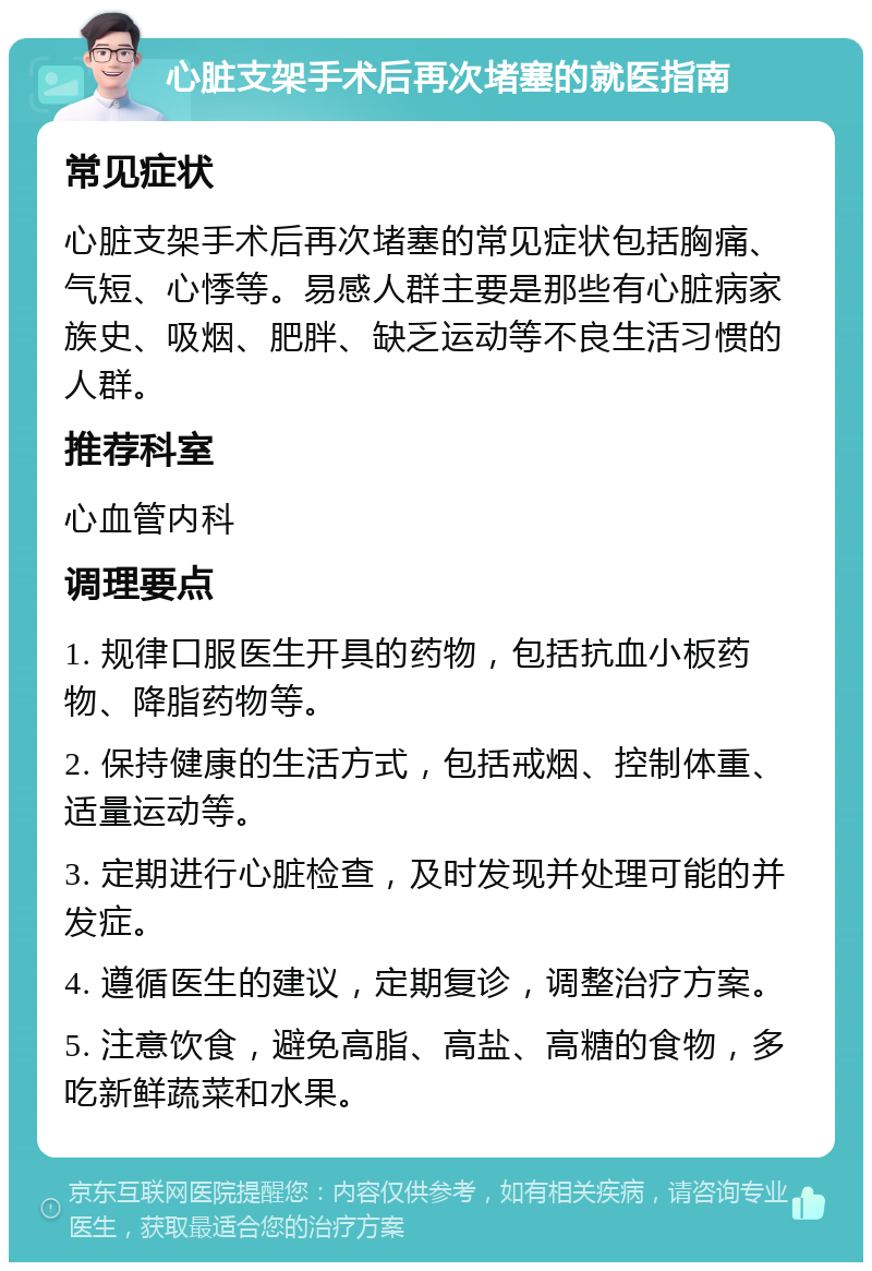 心脏支架手术后再次堵塞的就医指南 常见症状 心脏支架手术后再次堵塞的常见症状包括胸痛、气短、心悸等。易感人群主要是那些有心脏病家族史、吸烟、肥胖、缺乏运动等不良生活习惯的人群。 推荐科室 心血管内科 调理要点 1. 规律口服医生开具的药物，包括抗血小板药物、降脂药物等。 2. 保持健康的生活方式，包括戒烟、控制体重、适量运动等。 3. 定期进行心脏检查，及时发现并处理可能的并发症。 4. 遵循医生的建议，定期复诊，调整治疗方案。 5. 注意饮食，避免高脂、高盐、高糖的食物，多吃新鲜蔬菜和水果。