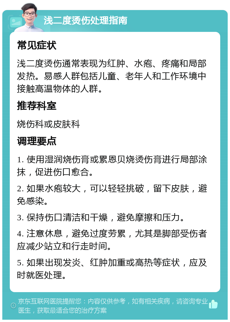 浅二度烫伤处理指南 常见症状 浅二度烫伤通常表现为红肿、水疱、疼痛和局部发热。易感人群包括儿童、老年人和工作环境中接触高温物体的人群。 推荐科室 烧伤科或皮肤科 调理要点 1. 使用湿润烧伤膏或累恩贝烧烫伤膏进行局部涂抹，促进伤口愈合。 2. 如果水疱较大，可以轻轻挑破，留下皮肤，避免感染。 3. 保持伤口清洁和干燥，避免摩擦和压力。 4. 注意休息，避免过度劳累，尤其是脚部受伤者应减少站立和行走时间。 5. 如果出现发炎、红肿加重或高热等症状，应及时就医处理。