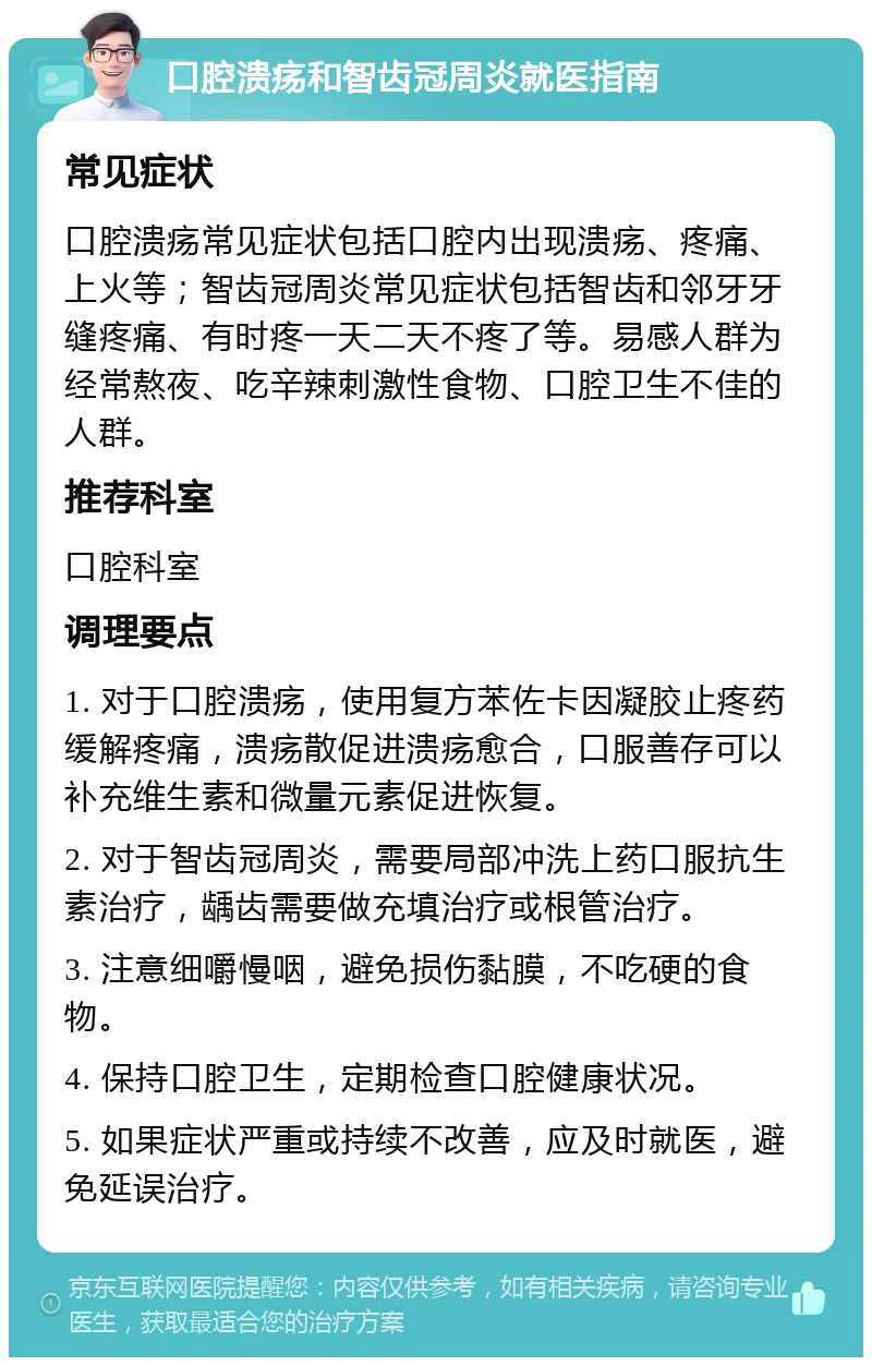 口腔溃疡和智齿冠周炎就医指南 常见症状 口腔溃疡常见症状包括口腔内出现溃疡、疼痛、上火等；智齿冠周炎常见症状包括智齿和邻牙牙缝疼痛、有时疼一天二天不疼了等。易感人群为经常熬夜、吃辛辣刺激性食物、口腔卫生不佳的人群。 推荐科室 口腔科室 调理要点 1. 对于口腔溃疡，使用复方苯佐卡因凝胶止疼药缓解疼痛，溃疡散促进溃疡愈合，口服善存可以补充维生素和微量元素促进恢复。 2. 对于智齿冠周炎，需要局部冲洗上药口服抗生素治疗，龋齿需要做充填治疗或根管治疗。 3. 注意细嚼慢咽，避免损伤黏膜，不吃硬的食物。 4. 保持口腔卫生，定期检查口腔健康状况。 5. 如果症状严重或持续不改善，应及时就医，避免延误治疗。