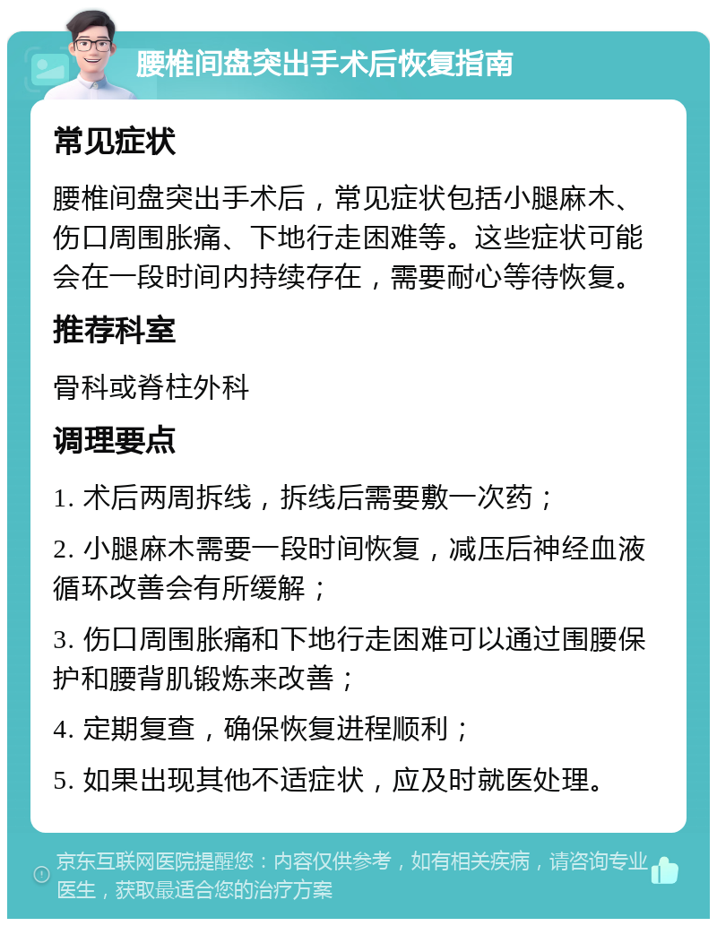 腰椎间盘突出手术后恢复指南 常见症状 腰椎间盘突出手术后，常见症状包括小腿麻木、伤口周围胀痛、下地行走困难等。这些症状可能会在一段时间内持续存在，需要耐心等待恢复。 推荐科室 骨科或脊柱外科 调理要点 1. 术后两周拆线，拆线后需要敷一次药； 2. 小腿麻木需要一段时间恢复，减压后神经血液循环改善会有所缓解； 3. 伤口周围胀痛和下地行走困难可以通过围腰保护和腰背肌锻炼来改善； 4. 定期复查，确保恢复进程顺利； 5. 如果出现其他不适症状，应及时就医处理。