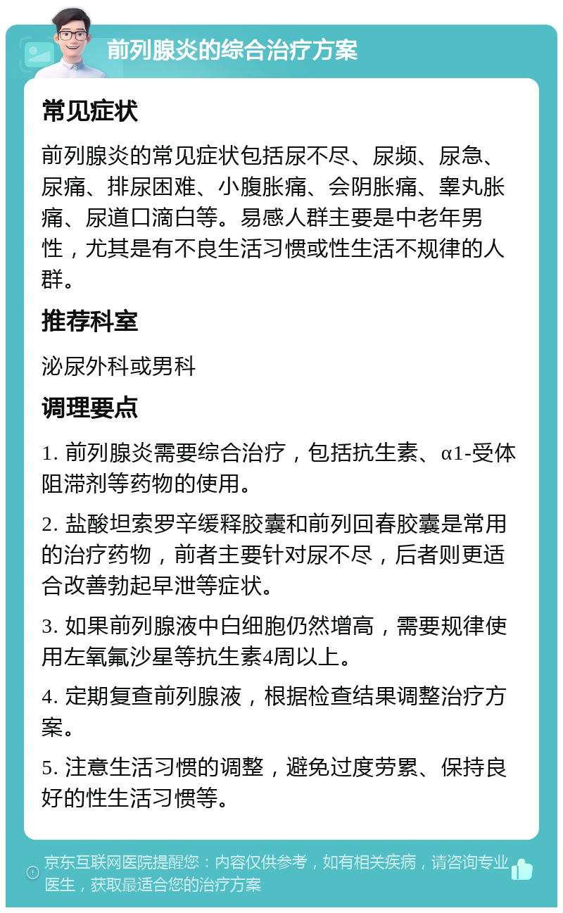 前列腺炎的综合治疗方案 常见症状 前列腺炎的常见症状包括尿不尽、尿频、尿急、尿痛、排尿困难、小腹胀痛、会阴胀痛、睾丸胀痛、尿道口滴白等。易感人群主要是中老年男性，尤其是有不良生活习惯或性生活不规律的人群。 推荐科室 泌尿外科或男科 调理要点 1. 前列腺炎需要综合治疗，包括抗生素、α1-受体阻滞剂等药物的使用。 2. 盐酸坦索罗辛缓释胶囊和前列回春胶囊是常用的治疗药物，前者主要针对尿不尽，后者则更适合改善勃起早泄等症状。 3. 如果前列腺液中白细胞仍然增高，需要规律使用左氧氟沙星等抗生素4周以上。 4. 定期复查前列腺液，根据检查结果调整治疗方案。 5. 注意生活习惯的调整，避免过度劳累、保持良好的性生活习惯等。