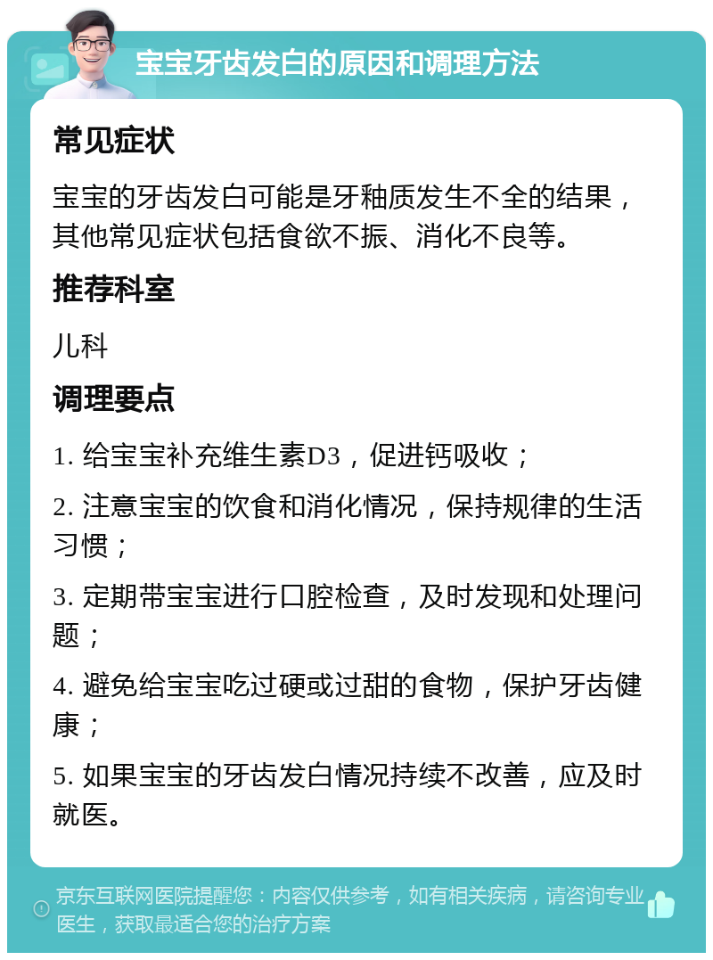 宝宝牙齿发白的原因和调理方法 常见症状 宝宝的牙齿发白可能是牙釉质发生不全的结果，其他常见症状包括食欲不振、消化不良等。 推荐科室 儿科 调理要点 1. 给宝宝补充维生素D3，促进钙吸收； 2. 注意宝宝的饮食和消化情况，保持规律的生活习惯； 3. 定期带宝宝进行口腔检查，及时发现和处理问题； 4. 避免给宝宝吃过硬或过甜的食物，保护牙齿健康； 5. 如果宝宝的牙齿发白情况持续不改善，应及时就医。