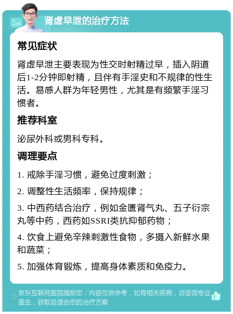 肾虚早泄的治疗方法 常见症状 肾虚早泄主要表现为性交时射精过早，插入阴道后1-2分钟即射精，且伴有手淫史和不规律的性生活。易感人群为年轻男性，尤其是有频繁手淫习惯者。 推荐科室 泌尿外科或男科专科。 调理要点 1. 戒除手淫习惯，避免过度刺激； 2. 调整性生活频率，保持规律； 3. 中西药结合治疗，例如金匮肾气丸、五子衍宗丸等中药，西药如SSRI类抗抑郁药物； 4. 饮食上避免辛辣刺激性食物，多摄入新鲜水果和蔬菜； 5. 加强体育锻炼，提高身体素质和免疫力。