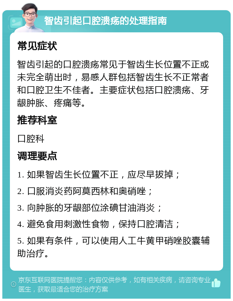 智齿引起口腔溃疡的处理指南 常见症状 智齿引起的口腔溃疡常见于智齿生长位置不正或未完全萌出时，易感人群包括智齿生长不正常者和口腔卫生不佳者。主要症状包括口腔溃疡、牙龈肿胀、疼痛等。 推荐科室 口腔科 调理要点 1. 如果智齿生长位置不正，应尽早拔掉； 2. 口服消炎药阿莫西林和奥硝唑； 3. 向肿胀的牙龈部位涂碘甘油消炎； 4. 避免食用刺激性食物，保持口腔清洁； 5. 如果有条件，可以使用人工牛黄甲硝唑胶囊辅助治疗。