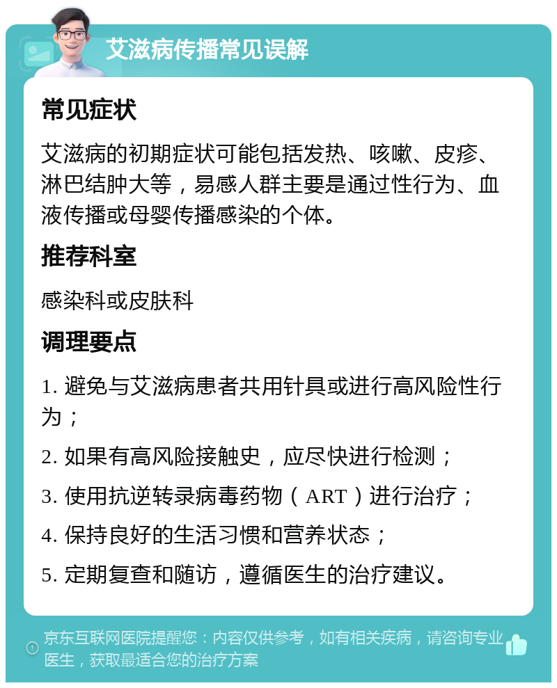 艾滋病传播常见误解 常见症状 艾滋病的初期症状可能包括发热、咳嗽、皮疹、淋巴结肿大等，易感人群主要是通过性行为、血液传播或母婴传播感染的个体。 推荐科室 感染科或皮肤科 调理要点 1. 避免与艾滋病患者共用针具或进行高风险性行为； 2. 如果有高风险接触史，应尽快进行检测； 3. 使用抗逆转录病毒药物（ART）进行治疗； 4. 保持良好的生活习惯和营养状态； 5. 定期复查和随访，遵循医生的治疗建议。