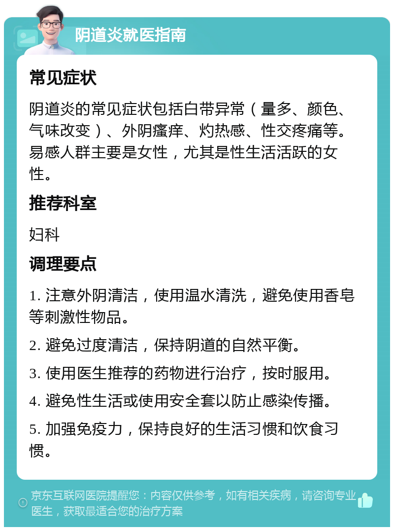 阴道炎就医指南 常见症状 阴道炎的常见症状包括白带异常（量多、颜色、气味改变）、外阴瘙痒、灼热感、性交疼痛等。易感人群主要是女性，尤其是性生活活跃的女性。 推荐科室 妇科 调理要点 1. 注意外阴清洁，使用温水清洗，避免使用香皂等刺激性物品。 2. 避免过度清洁，保持阴道的自然平衡。 3. 使用医生推荐的药物进行治疗，按时服用。 4. 避免性生活或使用安全套以防止感染传播。 5. 加强免疫力，保持良好的生活习惯和饮食习惯。