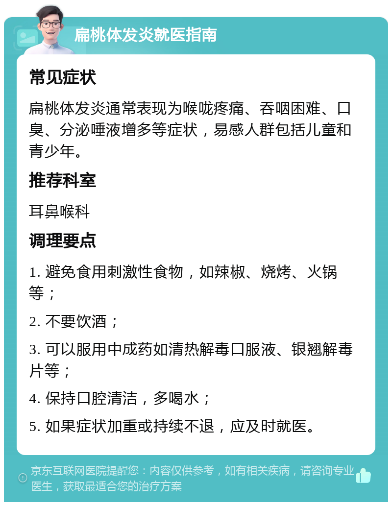 扁桃体发炎就医指南 常见症状 扁桃体发炎通常表现为喉咙疼痛、吞咽困难、口臭、分泌唾液增多等症状，易感人群包括儿童和青少年。 推荐科室 耳鼻喉科 调理要点 1. 避免食用刺激性食物，如辣椒、烧烤、火锅等； 2. 不要饮酒； 3. 可以服用中成药如清热解毒口服液、银翘解毒片等； 4. 保持口腔清洁，多喝水； 5. 如果症状加重或持续不退，应及时就医。