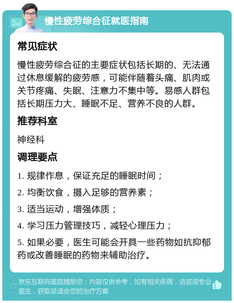 慢性疲劳综合征就医指南 常见症状 慢性疲劳综合征的主要症状包括长期的、无法通过休息缓解的疲劳感，可能伴随着头痛、肌肉或关节疼痛、失眠、注意力不集中等。易感人群包括长期压力大、睡眠不足、营养不良的人群。 推荐科室 神经科 调理要点 1. 规律作息，保证充足的睡眠时间； 2. 均衡饮食，摄入足够的营养素； 3. 适当运动，增强体质； 4. 学习压力管理技巧，减轻心理压力； 5. 如果必要，医生可能会开具一些药物如抗抑郁药或改善睡眠的药物来辅助治疗。