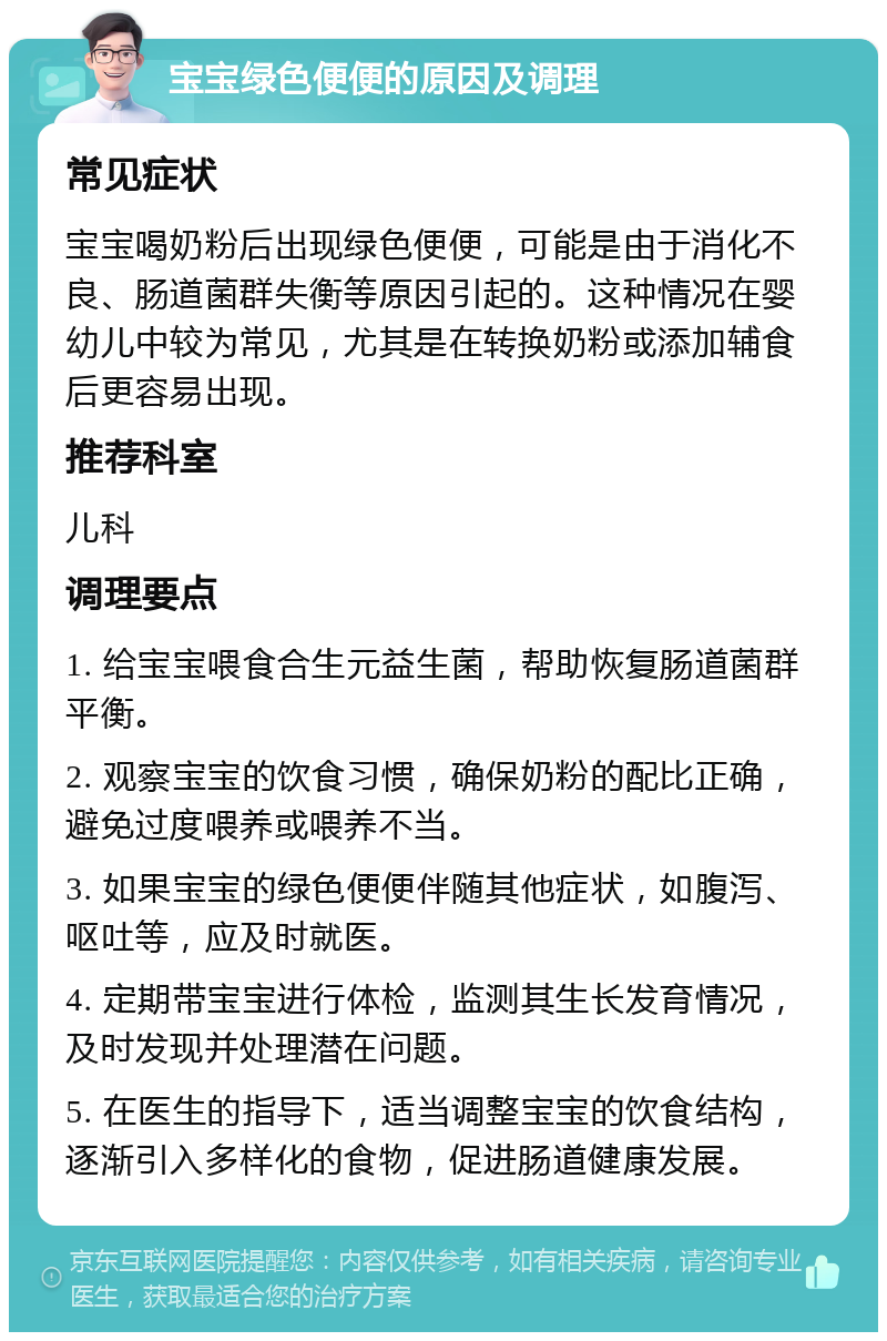 宝宝绿色便便的原因及调理 常见症状 宝宝喝奶粉后出现绿色便便，可能是由于消化不良、肠道菌群失衡等原因引起的。这种情况在婴幼儿中较为常见，尤其是在转换奶粉或添加辅食后更容易出现。 推荐科室 儿科 调理要点 1. 给宝宝喂食合生元益生菌，帮助恢复肠道菌群平衡。 2. 观察宝宝的饮食习惯，确保奶粉的配比正确，避免过度喂养或喂养不当。 3. 如果宝宝的绿色便便伴随其他症状，如腹泻、呕吐等，应及时就医。 4. 定期带宝宝进行体检，监测其生长发育情况，及时发现并处理潜在问题。 5. 在医生的指导下，适当调整宝宝的饮食结构，逐渐引入多样化的食物，促进肠道健康发展。