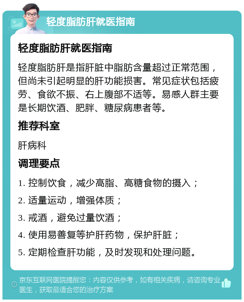 轻度脂肪肝就医指南 轻度脂肪肝就医指南 轻度脂肪肝是指肝脏中脂肪含量超过正常范围，但尚未引起明显的肝功能损害。常见症状包括疲劳、食欲不振、右上腹部不适等。易感人群主要是长期饮酒、肥胖、糖尿病患者等。 推荐科室 肝病科 调理要点 1. 控制饮食，减少高脂、高糖食物的摄入； 2. 适量运动，增强体质； 3. 戒酒，避免过量饮酒； 4. 使用易善复等护肝药物，保护肝脏； 5. 定期检查肝功能，及时发现和处理问题。