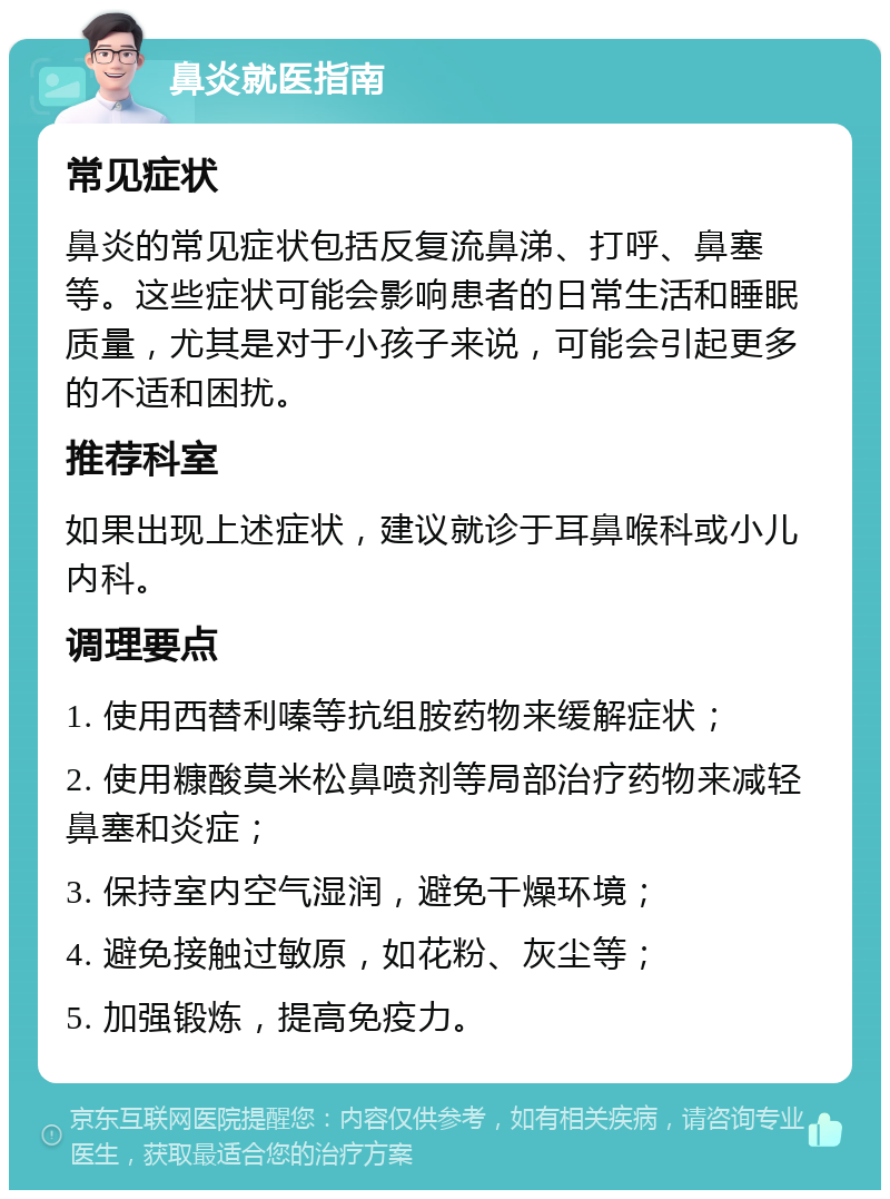 鼻炎就医指南 常见症状 鼻炎的常见症状包括反复流鼻涕、打呼、鼻塞等。这些症状可能会影响患者的日常生活和睡眠质量，尤其是对于小孩子来说，可能会引起更多的不适和困扰。 推荐科室 如果出现上述症状，建议就诊于耳鼻喉科或小儿内科。 调理要点 1. 使用西替利嗪等抗组胺药物来缓解症状； 2. 使用糠酸莫米松鼻喷剂等局部治疗药物来减轻鼻塞和炎症； 3. 保持室内空气湿润，避免干燥环境； 4. 避免接触过敏原，如花粉、灰尘等； 5. 加强锻炼，提高免疫力。