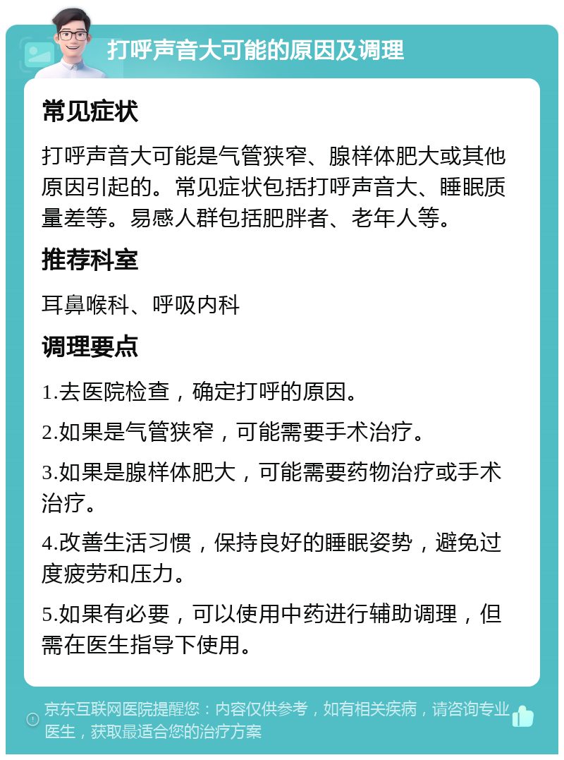 打呼声音大可能的原因及调理 常见症状 打呼声音大可能是气管狭窄、腺样体肥大或其他原因引起的。常见症状包括打呼声音大、睡眠质量差等。易感人群包括肥胖者、老年人等。 推荐科室 耳鼻喉科、呼吸内科 调理要点 1.去医院检查，确定打呼的原因。 2.如果是气管狭窄，可能需要手术治疗。 3.如果是腺样体肥大，可能需要药物治疗或手术治疗。 4.改善生活习惯，保持良好的睡眠姿势，避免过度疲劳和压力。 5.如果有必要，可以使用中药进行辅助调理，但需在医生指导下使用。