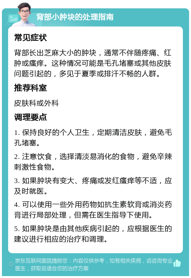 背部小肿块的处理指南 常见症状 背部长出芝麻大小的肿块，通常不伴随疼痛、红肿或瘙痒。这种情况可能是毛孔堵塞或其他皮肤问题引起的，多见于夏季或排汗不畅的人群。 推荐科室 皮肤科或外科 调理要点 1. 保持良好的个人卫生，定期清洁皮肤，避免毛孔堵塞。 2. 注意饮食，选择清淡易消化的食物，避免辛辣刺激性食物。 3. 如果肿块有变大、疼痛或发红瘙痒等不适，应及时就医。 4. 可以使用一些外用药物如抗生素软膏或消炎药膏进行局部处理，但需在医生指导下使用。 5. 如果肿块是由其他疾病引起的，应根据医生的建议进行相应的治疗和调理。