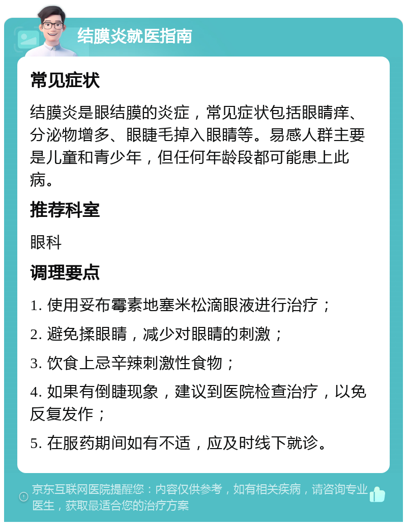 结膜炎就医指南 常见症状 结膜炎是眼结膜的炎症，常见症状包括眼睛痒、分泌物增多、眼睫毛掉入眼睛等。易感人群主要是儿童和青少年，但任何年龄段都可能患上此病。 推荐科室 眼科 调理要点 1. 使用妥布霉素地塞米松滴眼液进行治疗； 2. 避免揉眼睛，减少对眼睛的刺激； 3. 饮食上忌辛辣刺激性食物； 4. 如果有倒睫现象，建议到医院检查治疗，以免反复发作； 5. 在服药期间如有不适，应及时线下就诊。