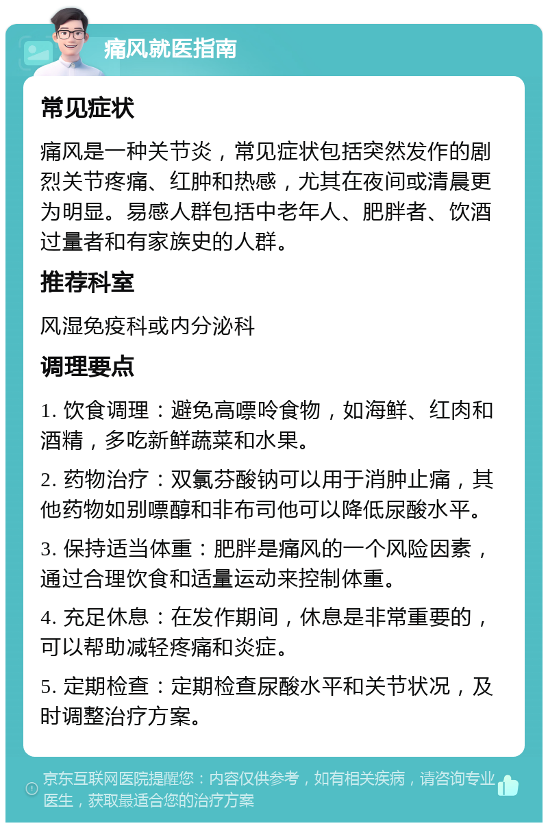 痛风就医指南 常见症状 痛风是一种关节炎，常见症状包括突然发作的剧烈关节疼痛、红肿和热感，尤其在夜间或清晨更为明显。易感人群包括中老年人、肥胖者、饮酒过量者和有家族史的人群。 推荐科室 风湿免疫科或内分泌科 调理要点 1. 饮食调理：避免高嘌呤食物，如海鲜、红肉和酒精，多吃新鲜蔬菜和水果。 2. 药物治疗：双氯芬酸钠可以用于消肿止痛，其他药物如别嘌醇和非布司他可以降低尿酸水平。 3. 保持适当体重：肥胖是痛风的一个风险因素，通过合理饮食和适量运动来控制体重。 4. 充足休息：在发作期间，休息是非常重要的，可以帮助减轻疼痛和炎症。 5. 定期检查：定期检查尿酸水平和关节状况，及时调整治疗方案。