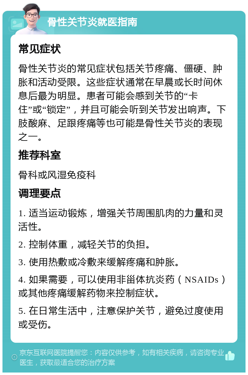 骨性关节炎就医指南 常见症状 骨性关节炎的常见症状包括关节疼痛、僵硬、肿胀和活动受限。这些症状通常在早晨或长时间休息后最为明显。患者可能会感到关节的“卡住”或“锁定”，并且可能会听到关节发出响声。下肢酸麻、足跟疼痛等也可能是骨性关节炎的表现之一。 推荐科室 骨科或风湿免疫科 调理要点 1. 适当运动锻炼，增强关节周围肌肉的力量和灵活性。 2. 控制体重，减轻关节的负担。 3. 使用热敷或冷敷来缓解疼痛和肿胀。 4. 如果需要，可以使用非甾体抗炎药（NSAIDs）或其他疼痛缓解药物来控制症状。 5. 在日常生活中，注意保护关节，避免过度使用或受伤。