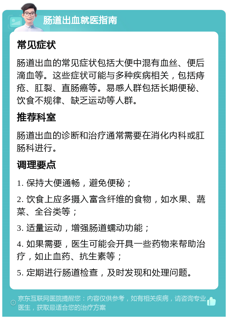 肠道出血就医指南 常见症状 肠道出血的常见症状包括大便中混有血丝、便后滴血等。这些症状可能与多种疾病相关，包括痔疮、肛裂、直肠癌等。易感人群包括长期便秘、饮食不规律、缺乏运动等人群。 推荐科室 肠道出血的诊断和治疗通常需要在消化内科或肛肠科进行。 调理要点 1. 保持大便通畅，避免便秘； 2. 饮食上应多摄入富含纤维的食物，如水果、蔬菜、全谷类等； 3. 适量运动，增强肠道蠕动功能； 4. 如果需要，医生可能会开具一些药物来帮助治疗，如止血药、抗生素等； 5. 定期进行肠道检查，及时发现和处理问题。