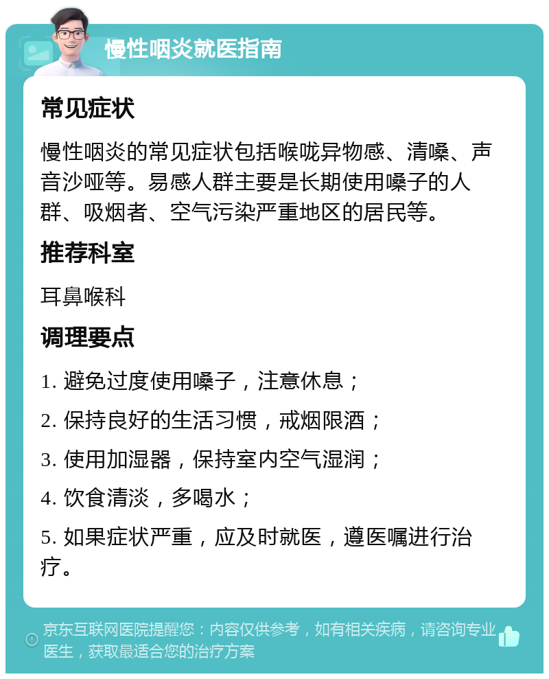 慢性咽炎就医指南 常见症状 慢性咽炎的常见症状包括喉咙异物感、清嗓、声音沙哑等。易感人群主要是长期使用嗓子的人群、吸烟者、空气污染严重地区的居民等。 推荐科室 耳鼻喉科 调理要点 1. 避免过度使用嗓子，注意休息； 2. 保持良好的生活习惯，戒烟限酒； 3. 使用加湿器，保持室内空气湿润； 4. 饮食清淡，多喝水； 5. 如果症状严重，应及时就医，遵医嘱进行治疗。