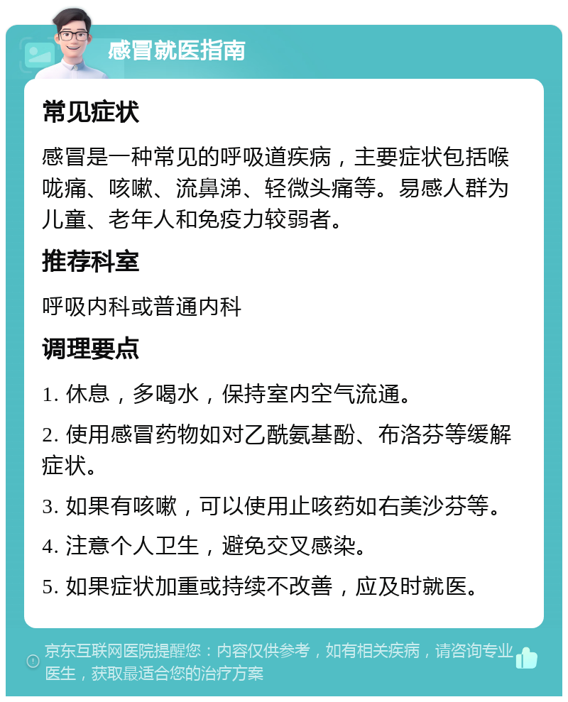 感冒就医指南 常见症状 感冒是一种常见的呼吸道疾病，主要症状包括喉咙痛、咳嗽、流鼻涕、轻微头痛等。易感人群为儿童、老年人和免疫力较弱者。 推荐科室 呼吸内科或普通内科 调理要点 1. 休息，多喝水，保持室内空气流通。 2. 使用感冒药物如对乙酰氨基酚、布洛芬等缓解症状。 3. 如果有咳嗽，可以使用止咳药如右美沙芬等。 4. 注意个人卫生，避免交叉感染。 5. 如果症状加重或持续不改善，应及时就医。