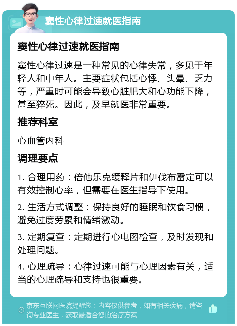 窦性心律过速就医指南 窦性心律过速就医指南 窦性心律过速是一种常见的心律失常，多见于年轻人和中年人。主要症状包括心悸、头晕、乏力等，严重时可能会导致心脏肥大和心功能下降，甚至猝死。因此，及早就医非常重要。 推荐科室 心血管内科 调理要点 1. 合理用药：倍他乐克缓释片和伊伐布雷定可以有效控制心率，但需要在医生指导下使用。 2. 生活方式调整：保持良好的睡眠和饮食习惯，避免过度劳累和情绪激动。 3. 定期复查：定期进行心电图检查，及时发现和处理问题。 4. 心理疏导：心律过速可能与心理因素有关，适当的心理疏导和支持也很重要。