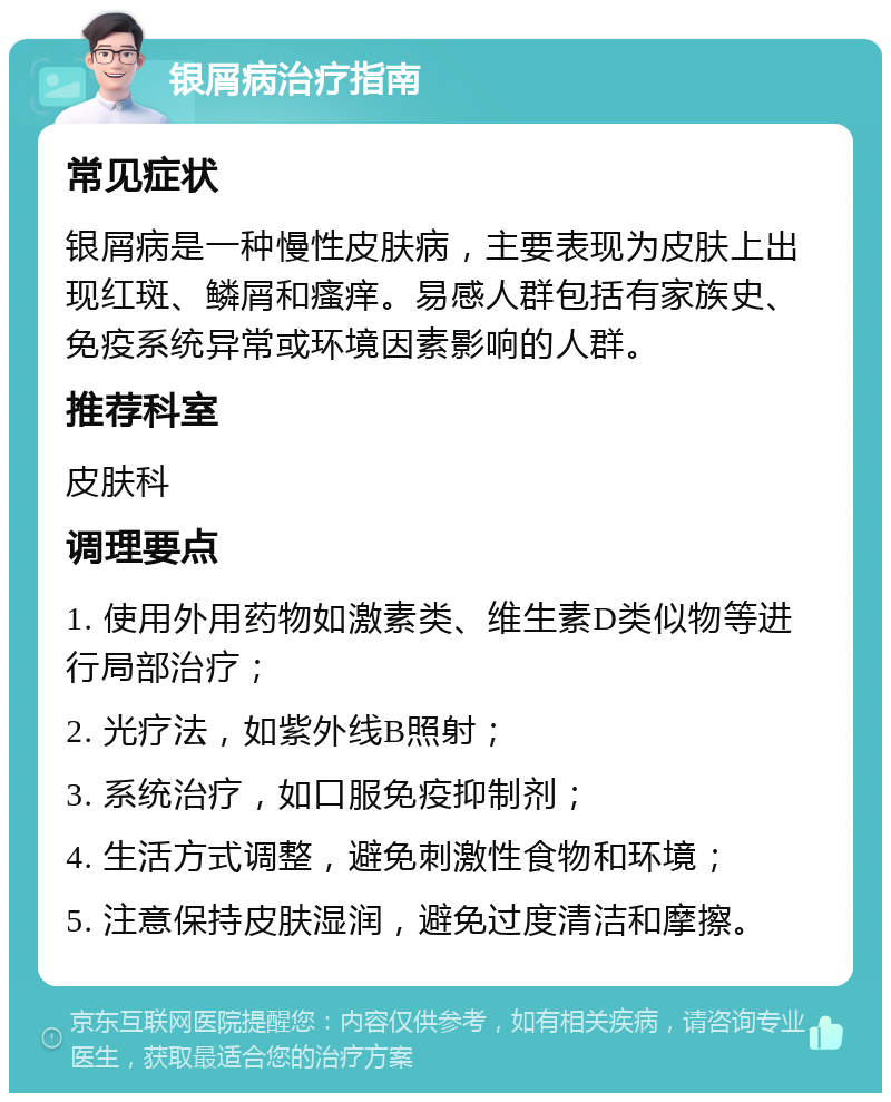 银屑病治疗指南 常见症状 银屑病是一种慢性皮肤病，主要表现为皮肤上出现红斑、鳞屑和瘙痒。易感人群包括有家族史、免疫系统异常或环境因素影响的人群。 推荐科室 皮肤科 调理要点 1. 使用外用药物如激素类、维生素D类似物等进行局部治疗； 2. 光疗法，如紫外线B照射； 3. 系统治疗，如口服免疫抑制剂； 4. 生活方式调整，避免刺激性食物和环境； 5. 注意保持皮肤湿润，避免过度清洁和摩擦。