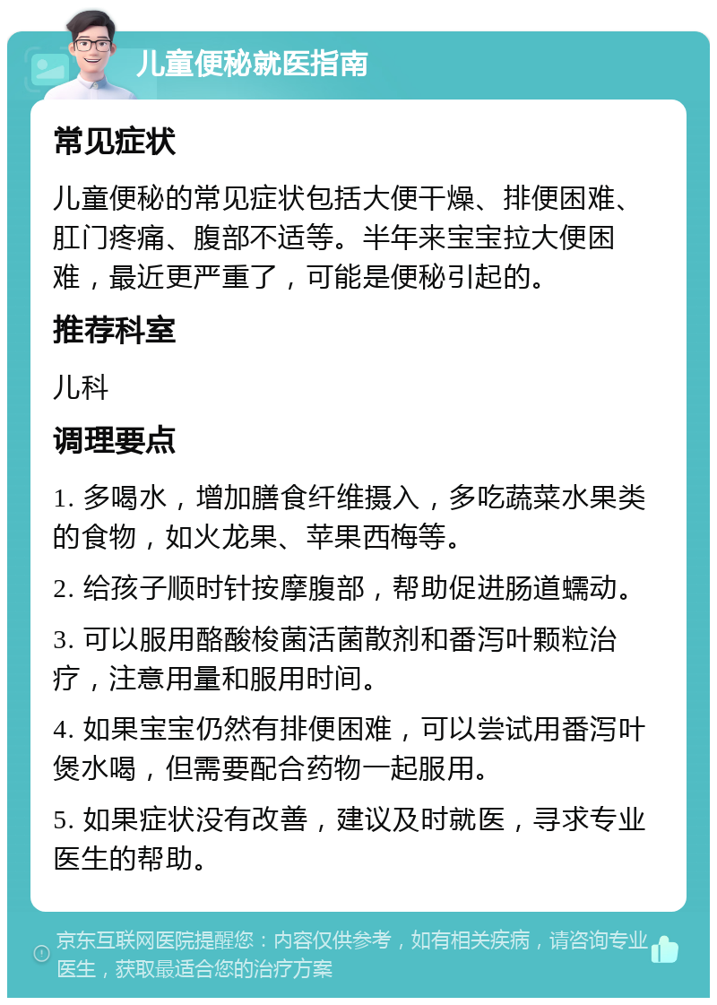 儿童便秘就医指南 常见症状 儿童便秘的常见症状包括大便干燥、排便困难、肛门疼痛、腹部不适等。半年来宝宝拉大便困难，最近更严重了，可能是便秘引起的。 推荐科室 儿科 调理要点 1. 多喝水，增加膳食纤维摄入，多吃蔬菜水果类的食物，如火龙果、苹果西梅等。 2. 给孩子顺时针按摩腹部，帮助促进肠道蠕动。 3. 可以服用酪酸梭菌活菌散剂和番泻叶颗粒治疗，注意用量和服用时间。 4. 如果宝宝仍然有排便困难，可以尝试用番泻叶煲水喝，但需要配合药物一起服用。 5. 如果症状没有改善，建议及时就医，寻求专业医生的帮助。