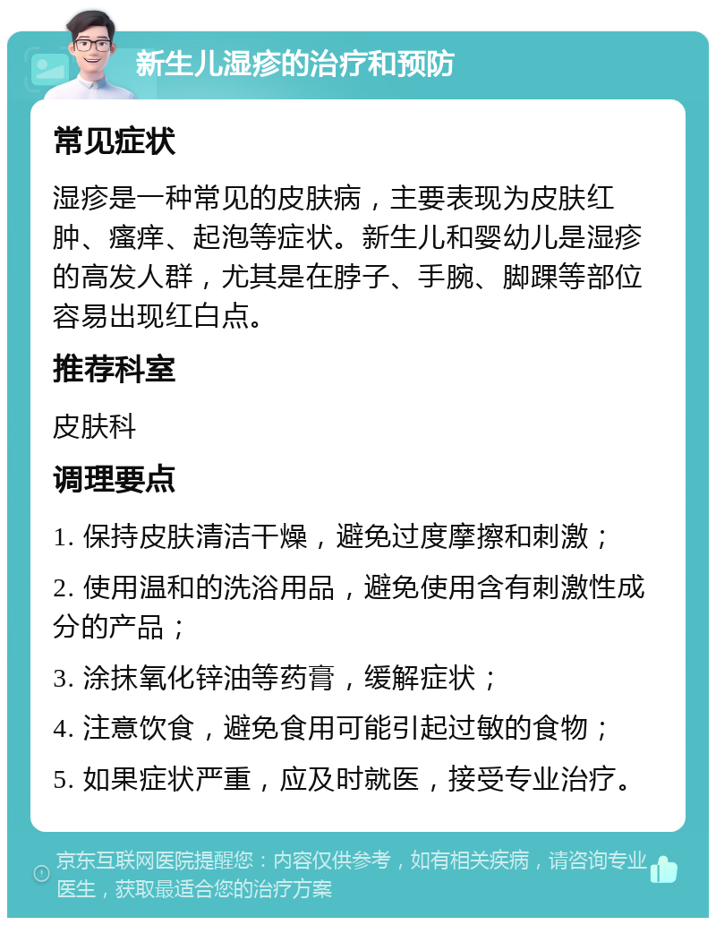 新生儿湿疹的治疗和预防 常见症状 湿疹是一种常见的皮肤病，主要表现为皮肤红肿、瘙痒、起泡等症状。新生儿和婴幼儿是湿疹的高发人群，尤其是在脖子、手腕、脚踝等部位容易出现红白点。 推荐科室 皮肤科 调理要点 1. 保持皮肤清洁干燥，避免过度摩擦和刺激； 2. 使用温和的洗浴用品，避免使用含有刺激性成分的产品； 3. 涂抹氧化锌油等药膏，缓解症状； 4. 注意饮食，避免食用可能引起过敏的食物； 5. 如果症状严重，应及时就医，接受专业治疗。