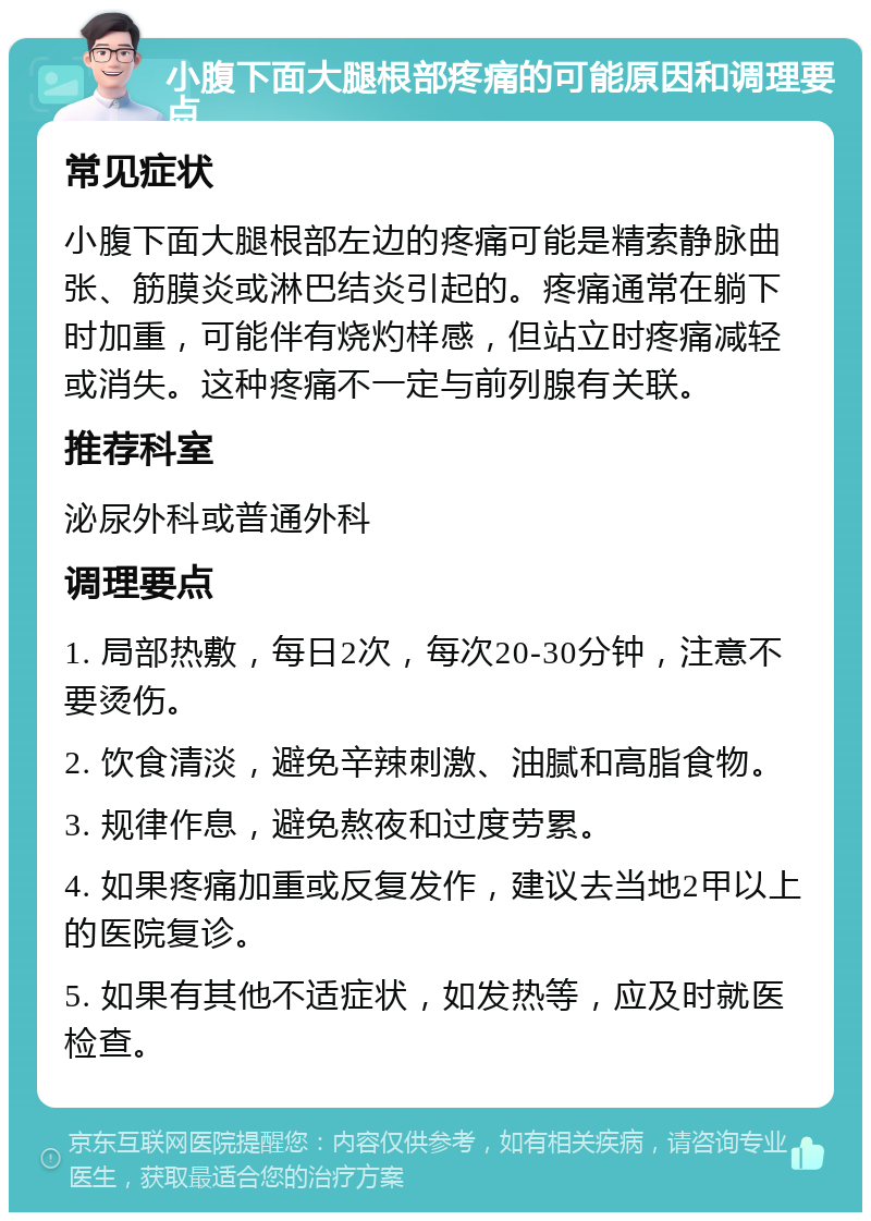 小腹下面大腿根部疼痛的可能原因和调理要点 常见症状 小腹下面大腿根部左边的疼痛可能是精索静脉曲张、筋膜炎或淋巴结炎引起的。疼痛通常在躺下时加重，可能伴有烧灼样感，但站立时疼痛减轻或消失。这种疼痛不一定与前列腺有关联。 推荐科室 泌尿外科或普通外科 调理要点 1. 局部热敷，每日2次，每次20-30分钟，注意不要烫伤。 2. 饮食清淡，避免辛辣刺激、油腻和高脂食物。 3. 规律作息，避免熬夜和过度劳累。 4. 如果疼痛加重或反复发作，建议去当地2甲以上的医院复诊。 5. 如果有其他不适症状，如发热等，应及时就医检查。