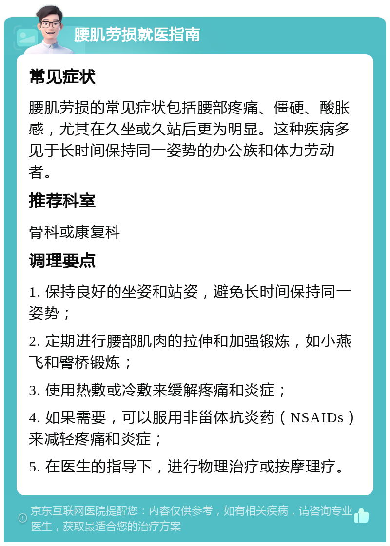 腰肌劳损就医指南 常见症状 腰肌劳损的常见症状包括腰部疼痛、僵硬、酸胀感，尤其在久坐或久站后更为明显。这种疾病多见于长时间保持同一姿势的办公族和体力劳动者。 推荐科室 骨科或康复科 调理要点 1. 保持良好的坐姿和站姿，避免长时间保持同一姿势； 2. 定期进行腰部肌肉的拉伸和加强锻炼，如小燕飞和臀桥锻炼； 3. 使用热敷或冷敷来缓解疼痛和炎症； 4. 如果需要，可以服用非甾体抗炎药（NSAIDs）来减轻疼痛和炎症； 5. 在医生的指导下，进行物理治疗或按摩理疗。