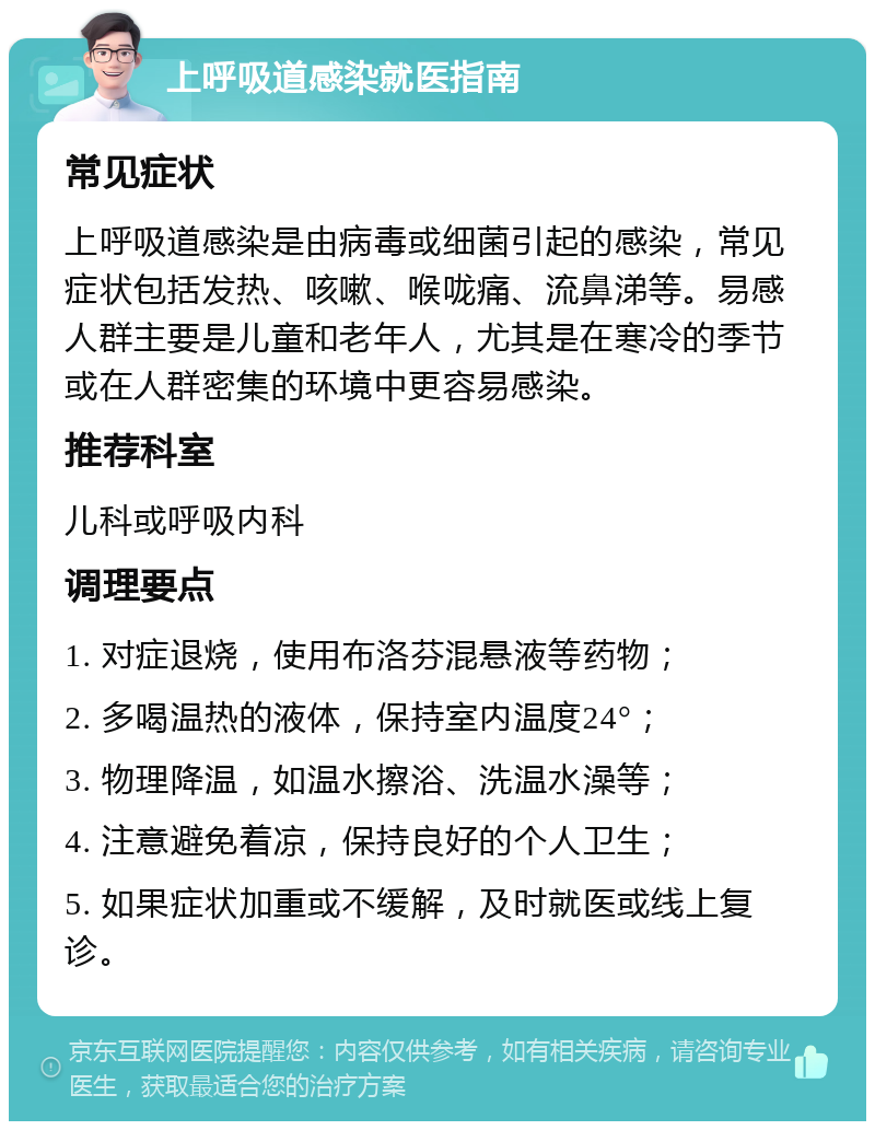 上呼吸道感染就医指南 常见症状 上呼吸道感染是由病毒或细菌引起的感染，常见症状包括发热、咳嗽、喉咙痛、流鼻涕等。易感人群主要是儿童和老年人，尤其是在寒冷的季节或在人群密集的环境中更容易感染。 推荐科室 儿科或呼吸内科 调理要点 1. 对症退烧，使用布洛芬混悬液等药物； 2. 多喝温热的液体，保持室内温度24°； 3. 物理降温，如温水擦浴、洗温水澡等； 4. 注意避免着凉，保持良好的个人卫生； 5. 如果症状加重或不缓解，及时就医或线上复诊。