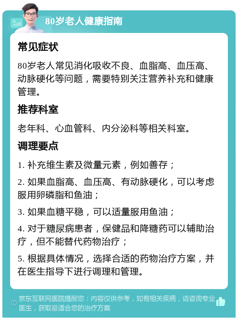 80岁老人健康指南 常见症状 80岁老人常见消化吸收不良、血脂高、血压高、动脉硬化等问题，需要特别关注营养补充和健康管理。 推荐科室 老年科、心血管科、内分泌科等相关科室。 调理要点 1. 补充维生素及微量元素，例如善存； 2. 如果血脂高、血压高、有动脉硬化，可以考虑服用卵磷脂和鱼油； 3. 如果血糖平稳，可以适量服用鱼油； 4. 对于糖尿病患者，保健品和降糖药可以辅助治疗，但不能替代药物治疗； 5. 根据具体情况，选择合适的药物治疗方案，并在医生指导下进行调理和管理。