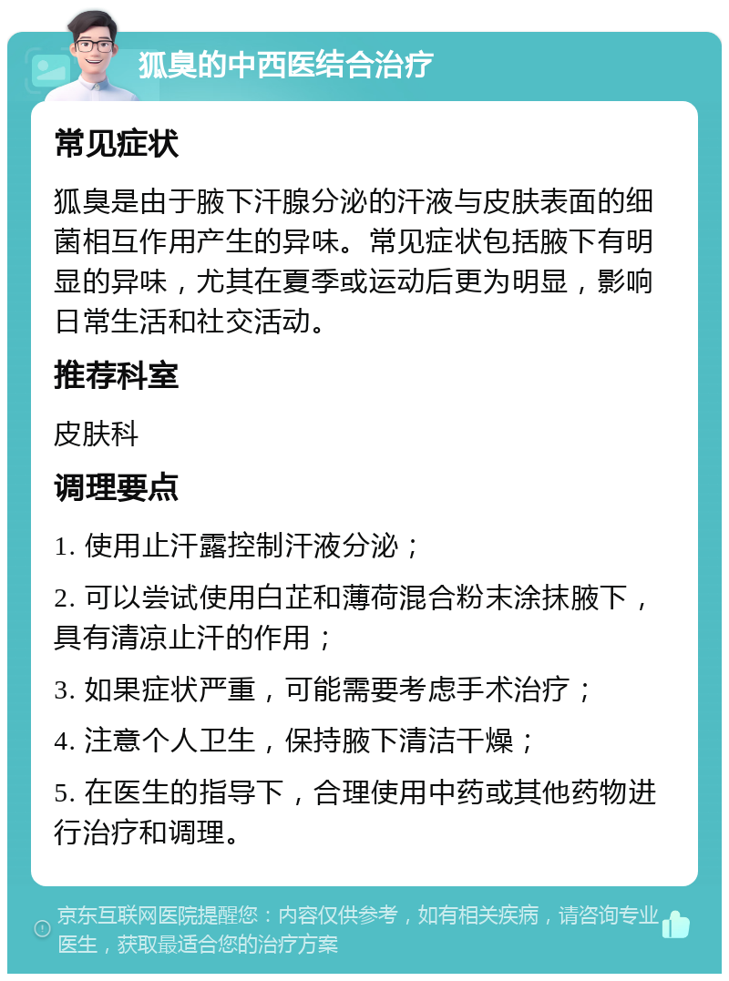 狐臭的中西医结合治疗 常见症状 狐臭是由于腋下汗腺分泌的汗液与皮肤表面的细菌相互作用产生的异味。常见症状包括腋下有明显的异味，尤其在夏季或运动后更为明显，影响日常生活和社交活动。 推荐科室 皮肤科 调理要点 1. 使用止汗露控制汗液分泌； 2. 可以尝试使用白芷和薄荷混合粉末涂抹腋下，具有清凉止汗的作用； 3. 如果症状严重，可能需要考虑手术治疗； 4. 注意个人卫生，保持腋下清洁干燥； 5. 在医生的指导下，合理使用中药或其他药物进行治疗和调理。