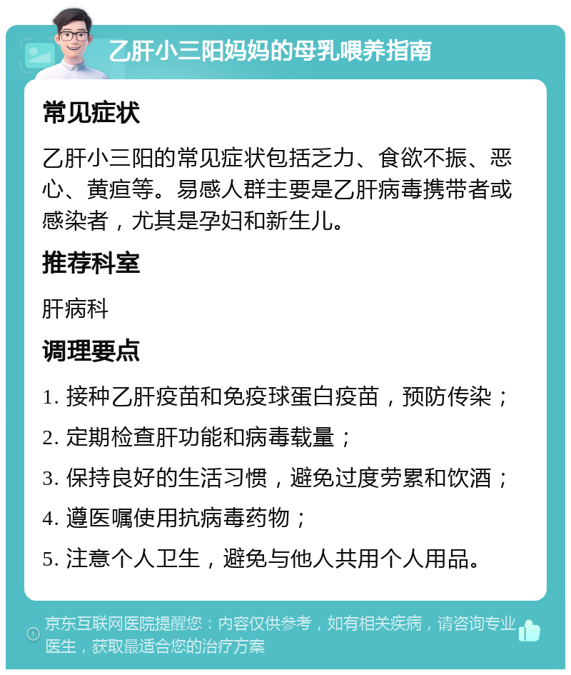 乙肝小三阳妈妈的母乳喂养指南 常见症状 乙肝小三阳的常见症状包括乏力、食欲不振、恶心、黄疸等。易感人群主要是乙肝病毒携带者或感染者，尤其是孕妇和新生儿。 推荐科室 肝病科 调理要点 1. 接种乙肝疫苗和免疫球蛋白疫苗，预防传染； 2. 定期检查肝功能和病毒载量； 3. 保持良好的生活习惯，避免过度劳累和饮酒； 4. 遵医嘱使用抗病毒药物； 5. 注意个人卫生，避免与他人共用个人用品。