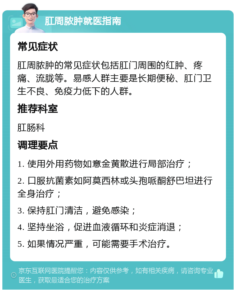 肛周脓肿就医指南 常见症状 肛周脓肿的常见症状包括肛门周围的红肿、疼痛、流胧等。易感人群主要是长期便秘、肛门卫生不良、免疫力低下的人群。 推荐科室 肛肠科 调理要点 1. 使用外用药物如意金黄散进行局部治疗； 2. 口服抗菌素如阿莫西林或头孢哌酮舒巴坦进行全身治疗； 3. 保持肛门清洁，避免感染； 4. 坚持坐浴，促进血液循环和炎症消退； 5. 如果情况严重，可能需要手术治疗。